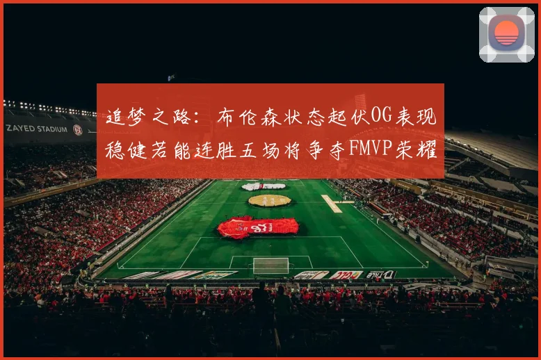 追梦之路：布伦森状态起伏OG表现稳健若能连胜五场将争夺FMVP荣耀
