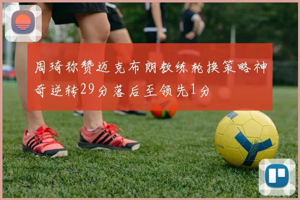 周琦称赞迈克布朗教练轮换策略神奇逆转29分落后至领先1分