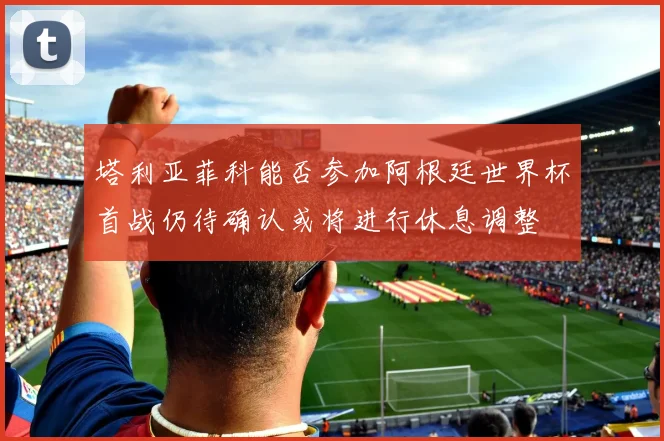 塔利亚菲科能否参加阿根廷世界杯首战仍待确认或将进行休息调整