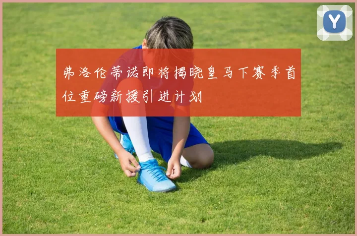 弗洛伦蒂诺即将揭晓皇马下赛季首位重磅新援引进计划
