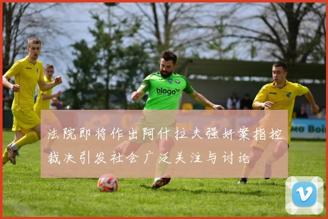 法院即将作出阿什拉夫强奸案指控裁决引发社会广泛关注与讨论