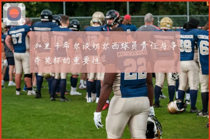 加里卡希尔谈切尔西球员责任与争夺奖杯的重要性