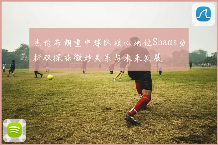 杰伦布朗重申球队核心地位Shams分析双探花微妙关系与未来发展