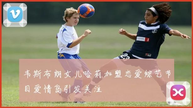 韦斯布朗女儿哈莉加盟恋爱综艺节目爱情岛引发关注