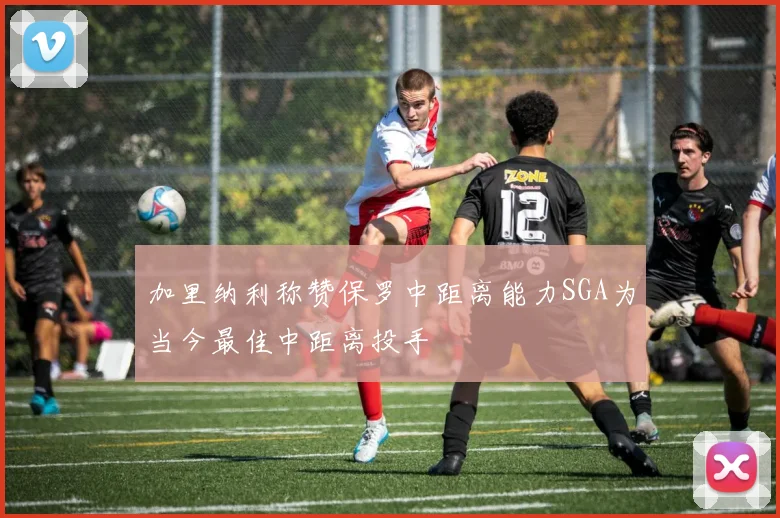 加里纳利称赞保罗中距离能力SGA为当今最佳中距离投手