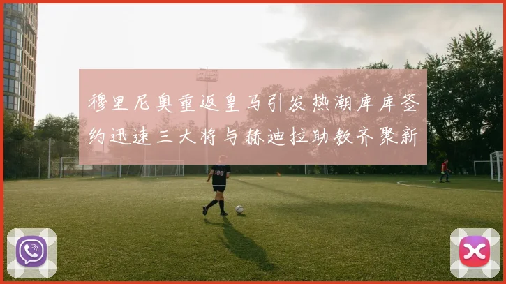穆里尼奥重返皇马引发热潮库库签约迅速三大将与赫迪拉助教齐聚新阵容