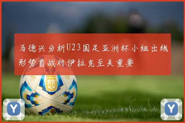 马德兴分析U23国足亚洲杯小组出线形势首战对伊拉克至关重要