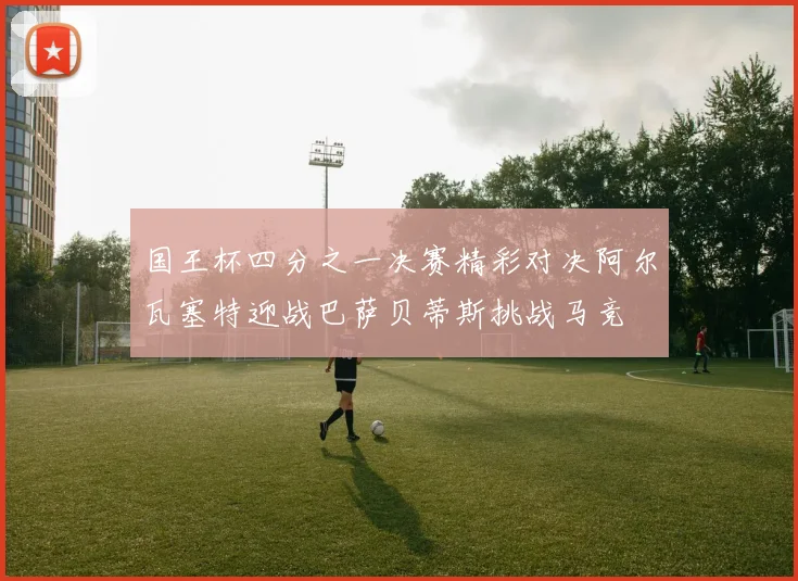 国王杯四分之一决赛精彩对决阿尔瓦塞特迎战巴萨贝蒂斯挑战马竞