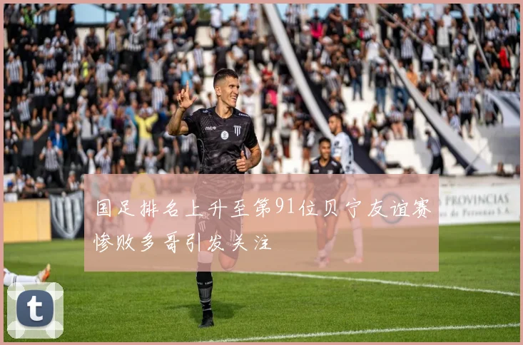 国足排名上升至第91位贝宁友谊赛惨败多哥引发关注