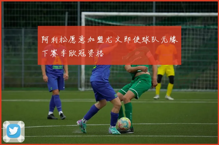 阿利松愿意加盟尤文即使球队无缘下赛季欧冠资格