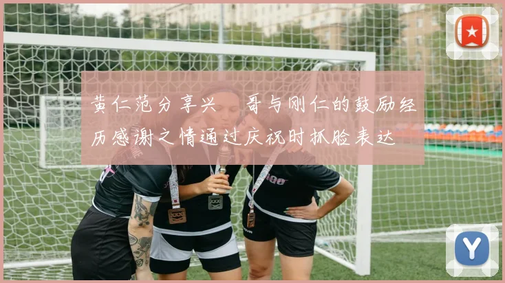 黄仁范分享兴慜哥与刚仁的鼓励经历感谢之情通过庆祝时抓脸表达