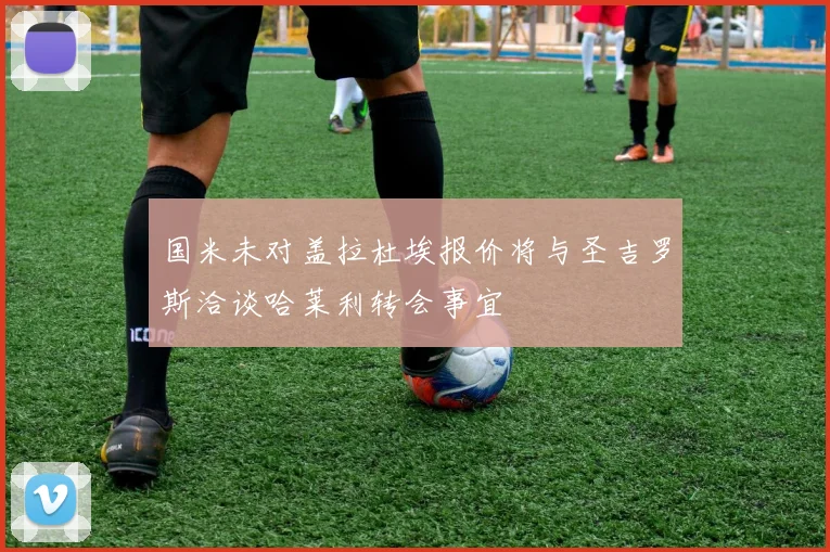 国米未对盖拉杜埃报价将与圣吉罗斯洽谈哈莱利转会事宜
