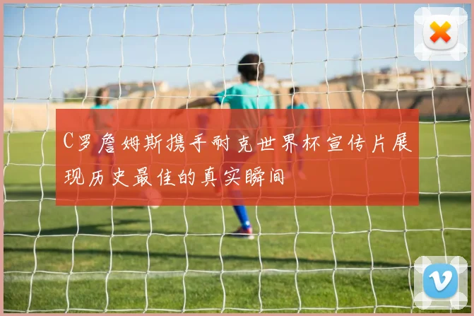 C罗詹姆斯携手耐克世界杯宣传片展现历史最佳的真实瞬间
