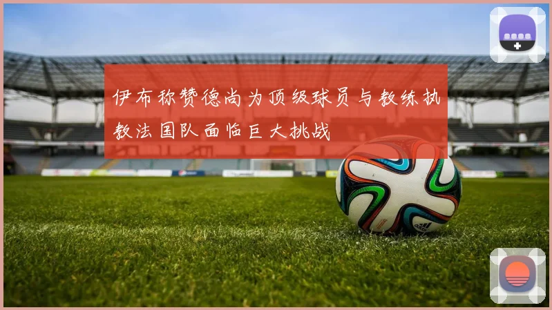 伊布称赞德尚为顶级球员与教练执教法国队面临巨大挑战