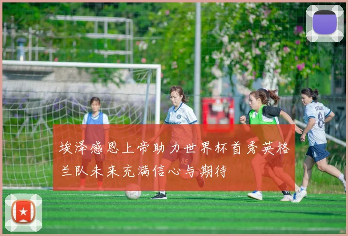 埃泽感恩上帝助力世界杯首秀英格兰队未来充满信心与期待