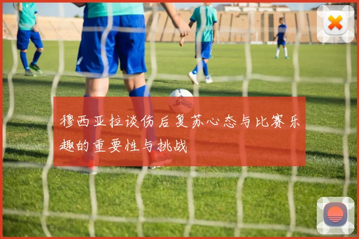 穆西亚拉谈伤后复苏心态与比赛乐趣的重要性与挑战