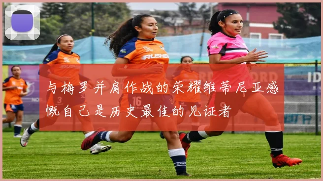 与梅罗并肩作战的荣耀维蒂尼亚感慨自己是历史最佳的见证者
