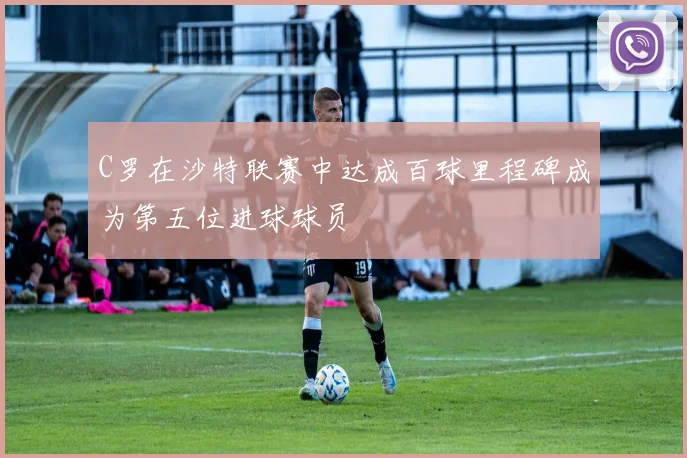 C罗在沙特联赛中达成百球里程碑成为第五位进球球员