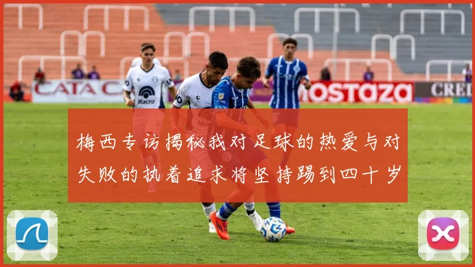 梅西专访揭秘我对足球的热爱与对失败的执着追求将坚持踢到四十岁