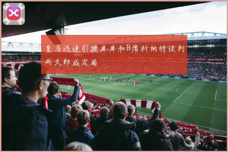 皇马迅速引援库库和B席科纳特谈判两天即成定局