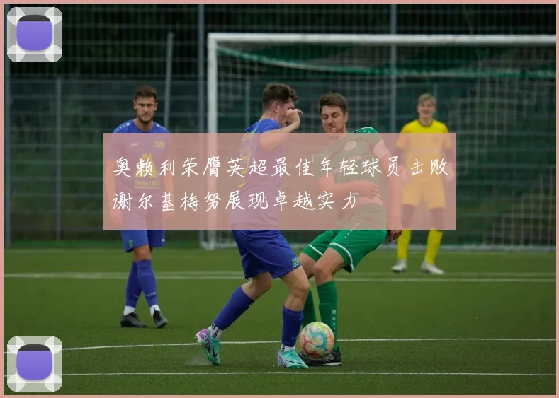 奥赖利荣膺英超最佳年轻球员击败谢尔基梅努展现卓越实力