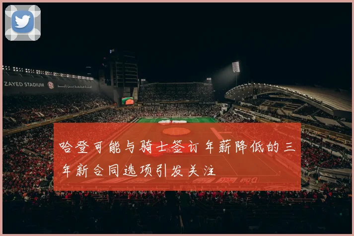 哈登可能与骑士签订年薪降低的三年新合同选项引发关注