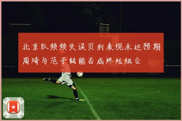 北京队频频失误贝利表现未达预期周琦与范子铭能否成终结组合